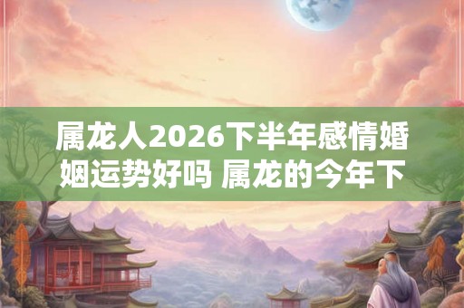 属龙人2026下半年感情婚姻运势好吗 属龙的今年下半年爱情运势详解 属龙人2026下半年感情婚姻运势好吗 属龙的今年下半年爱情运势详解