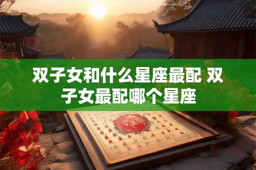 双子女和什么星座最配 双子女最配哪个星座