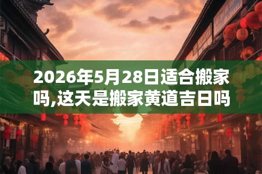 2026年5月28日适合搬家吗,这天是搬家黄道吉日吗