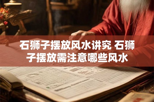 石狮子摆放风水讲究 石狮子摆放需注意哪些风水