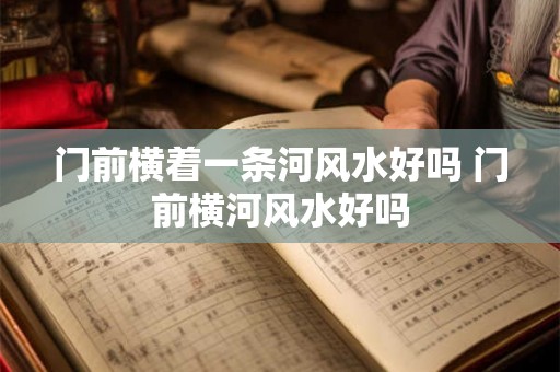 门前横着一条河风水好吗 门前横河风水好吗