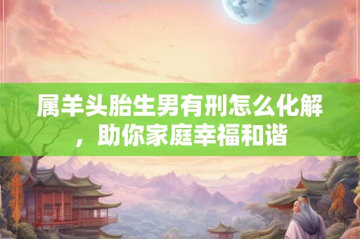 属羊头胎生男有刑怎么化解，助你家庭幸福和谐