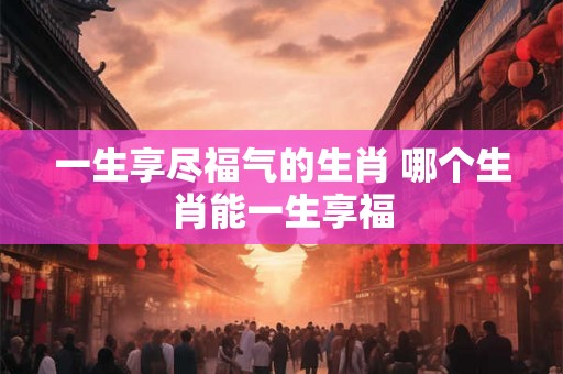 一生享尽福气的生肖 哪个生肖能一生享福 一生享尽福气的生肖 哪个生肖能一生享福