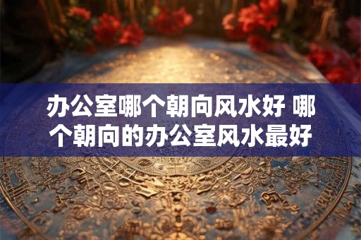 办公室哪个朝向风水好 哪个朝向的办公室风水最好