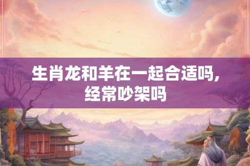 生肖龙和羊在一起合适吗,经常吵架吗