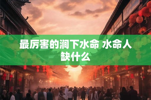 最厉害的涧下水命 水命人缺什么 最厉害的涧下水命 水命人缺什么