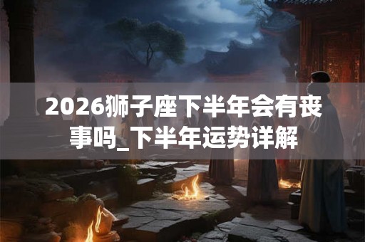 2026狮子座下半年会有丧事吗_下半年运势详解