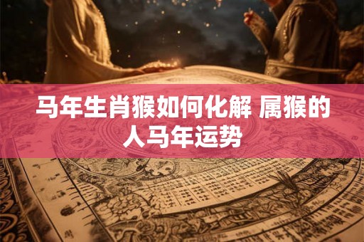马年生肖猴如何化解 属猴的人马年运势