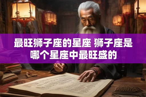 最旺狮子座的星座 狮子座是哪个星座中最旺盛的 最旺狮子座的星座 狮子座是哪个星座中最旺盛的