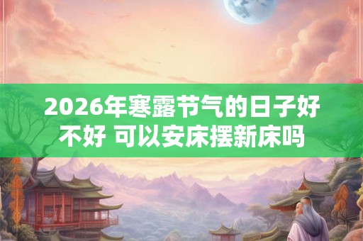 2026年寒露节气的日子好不好 可以安床摆新床吗 2026年寒露节气的日子好不好 可以安床摆新床吗