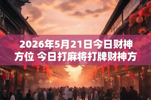 2026年5月21日今日财神方位 今日打麻将打牌财神方位