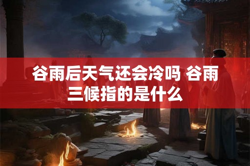 谷雨后天气还会冷吗 谷雨三候指的是什么
