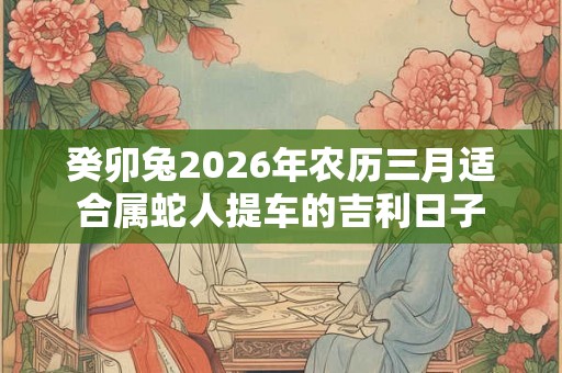 癸卯兔2026年农历三月适合属蛇人提车的吉利日子 癸卯兔2026年农历三月适合属蛇人提车的吉利日子