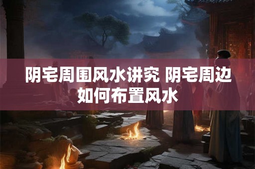 阴宅周围风水讲究 阴宅周边如何布置风水
