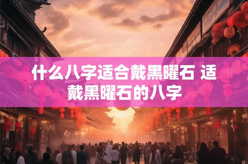 什么八字适合戴黑曜石 适戴黑曜石的八字