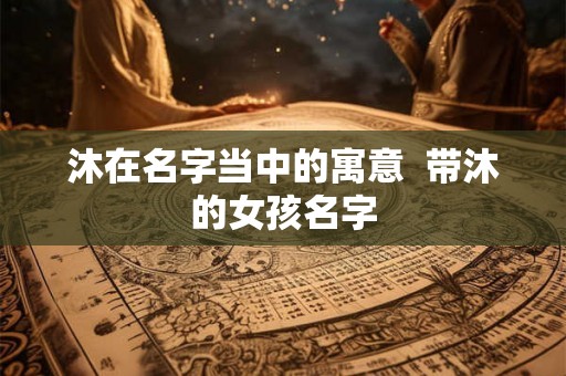 沐在名字当中的寓意 带沐的女孩名字 沐在名字当中的寓意 带沐的女孩名字