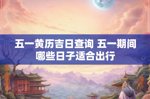 五一黄历吉日查询 五一期间哪些日子适合出行