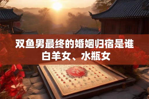双鱼男最终的婚姻归宿是谁 白羊女、水瓶女