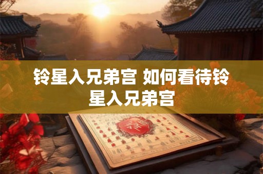 铃星入兄弟宫 如何看待铃星入兄弟宫 铃星入兄弟宫 如何看待铃星入兄弟宫