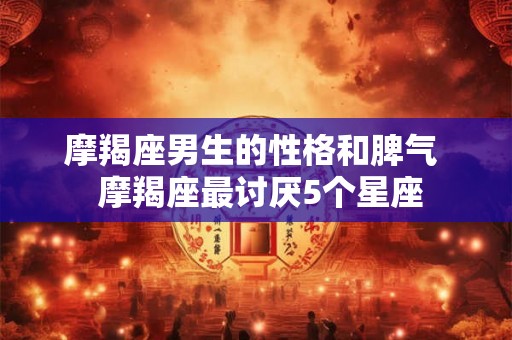 摩羯座男生的性格和脾气  摩羯座最讨厌5个星座