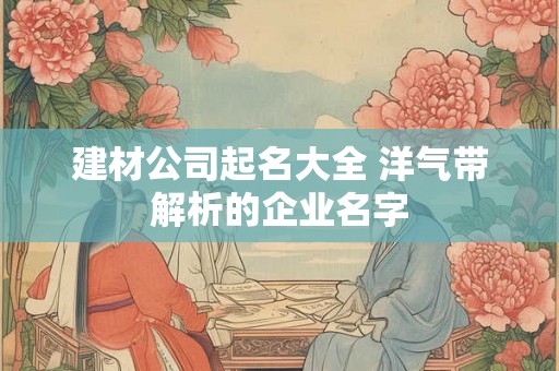建材公司起名大全 洋气带解析的企业名字 建材公司起名大全 洋气带解析的企业名字