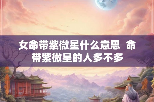 女命带紫微星什么意思 命带紫微星的人多不多 女命带紫微星什么意思 命带紫微星的人多不多