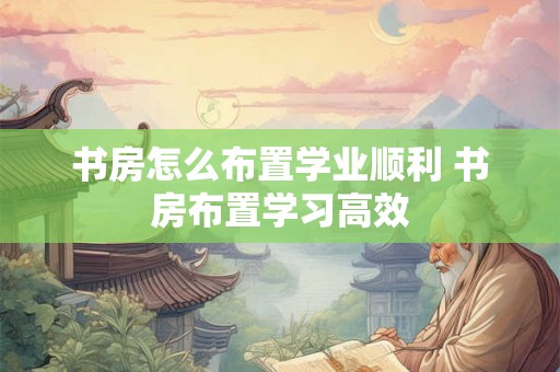 书房怎么布置学业顺利 书房布置学习高效