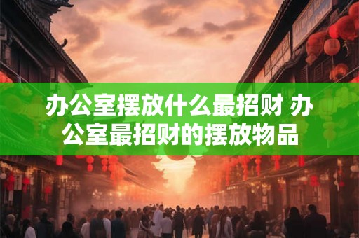 办公室摆放什么最招财 办公室最招财的摆放物品