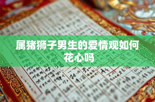 属猪狮子男生的爱情观如何 花心吗 属猪狮子男生的爱情观如何 花心吗