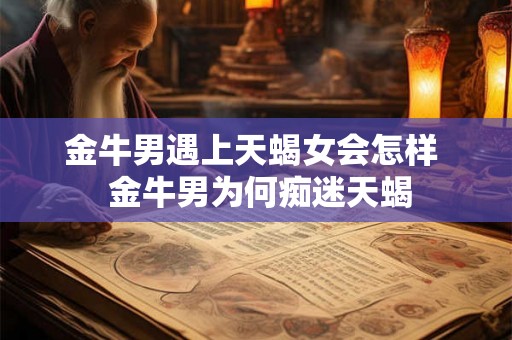 金牛男遇上天蝎女会怎样  金牛男为何痴迷天蝎