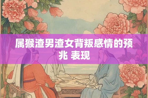 属猴渣男渣女背叛感情的预兆 表现