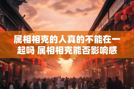 属相相克的人真的不能在一起吗 属相相克能否影响感情