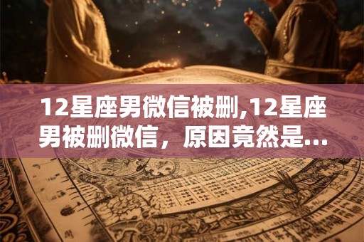 12星座男微信被删,12星座男被删微信,原因竟然是…… 12星座男微信被删,12星座男被删微信,原因竟然是……