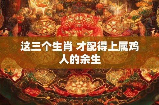 这三个生肖 才配得上属鸡人的余生