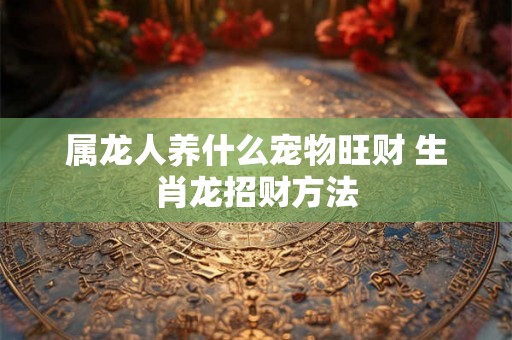 属龙人养什么宠物旺财 生肖龙招财方法 属龙人养什么宠物旺财 生肖龙招财方法