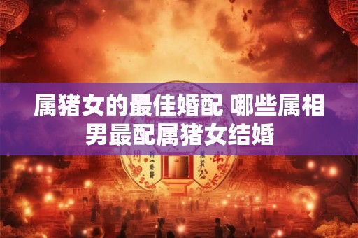 属猪女的最佳婚配 哪些属相男最配属猪女结婚 属猪女的最佳婚配 哪些属相男最配属猪女结婚