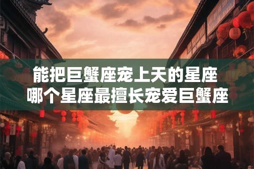 能把巨蟹座宠上天的星座 哪个星座最擅长宠爱巨蟹座