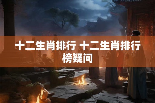 十二生肖排行 十二生肖排行榜疑问