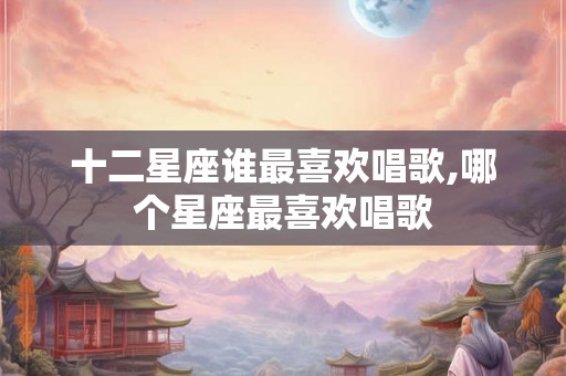 十二星座谁最喜欢唱歌,哪个星座最喜欢唱歌
