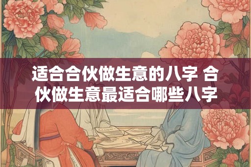 适合合伙做生意的八字 合伙做生意最适合哪些八字