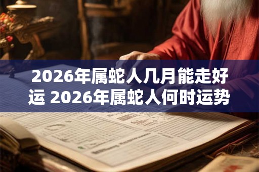 2026年属蛇人几月能走好运 2026年属蛇人何时运势亨通