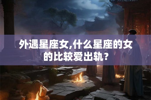 外遇星座女,什么星座的女的比较爱出轨？