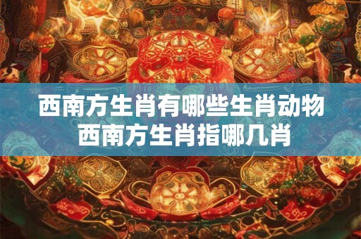 西南方生肖有哪些生肖动物 西南方生肖指哪几肖