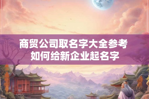 商贸公司取名字大全参考 如何给新企业起名字 商贸公司取名字大全参考 如何给新企业起名字