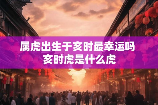 属虎出生于亥时最幸运吗 亥时虎是什么虎