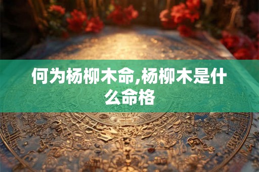 何为杨柳木命,杨柳木是什么命格 何为杨柳木命,杨柳木是什么命格