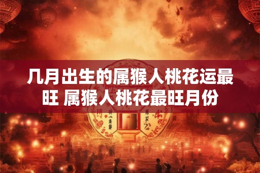 几月出生的属猴人桃花运最旺 属猴人桃花最旺月份