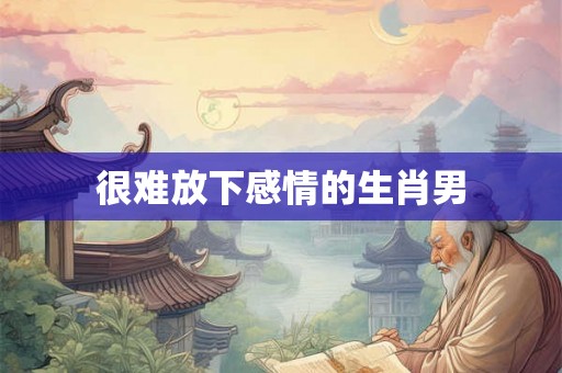 很难放下感情的生肖男