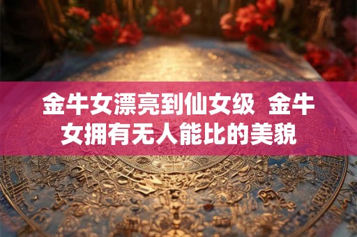 金牛女漂亮到仙女级  金牛女拥有无人能比的美貌