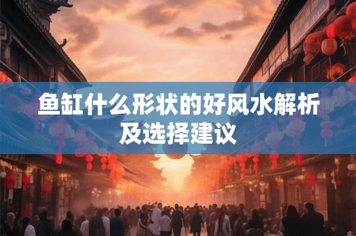 鱼缸什么形状的好风水解析及选择建议